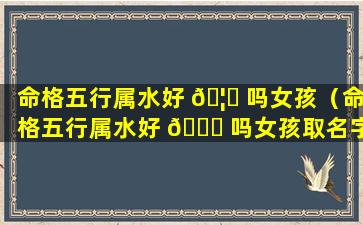 命格五行属水好 🦄 吗女孩（命格五行属水好 🐝 吗女孩取名字）